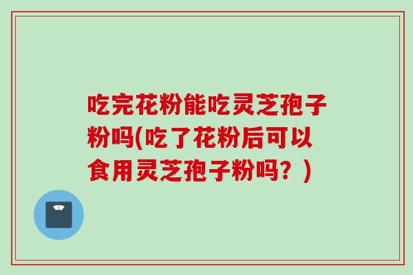 吃完花粉能吃灵芝孢子粉吗(吃了花粉后可以食用灵芝孢子粉吗？)