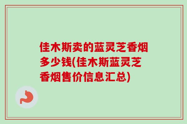佳木斯卖的蓝灵芝香烟多少钱(佳木斯蓝灵芝香烟售价信息汇总)