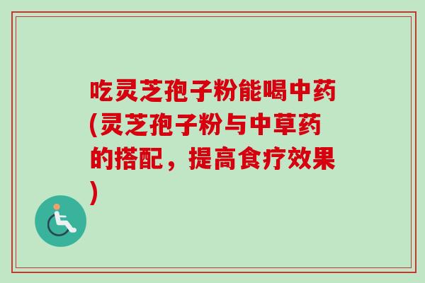 吃灵芝孢子粉能喝中药(灵芝孢子粉与中草药的搭配，提高食疗效果)