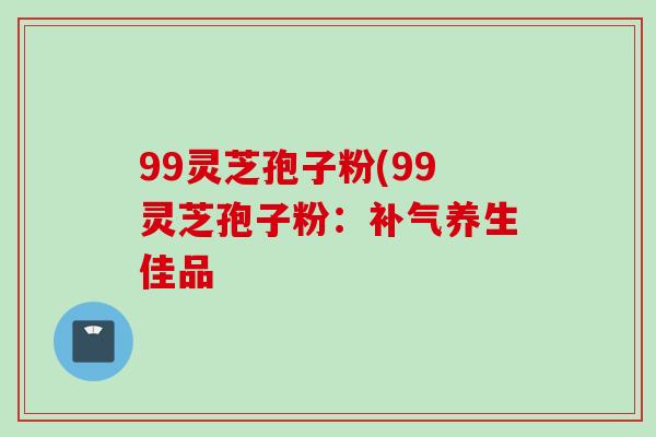 99灵芝孢子粉(99灵芝孢子粉：补气养生佳品