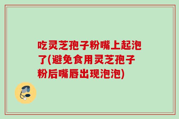 吃灵芝孢子粉嘴上起泡了(避免食用灵芝孢子粉后嘴唇出现泡泡)