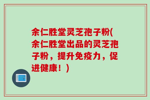 余仁胜堂灵芝孢子粉(余仁胜堂出品的灵芝孢子粉，提升免疫力，促进健康！)