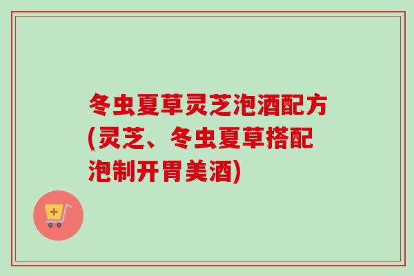 冬虫夏草灵芝泡酒配方(灵芝、冬虫夏草搭配泡制开胃美酒)