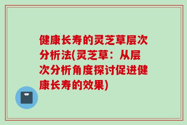 健康长寿的灵芝草层次分析法(灵芝草：从层次分析角度探讨促进健康长寿的效果)
