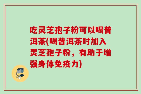 吃灵芝孢子粉可以喝普洱茶(喝普洱茶时加入灵芝孢子粉，有助于增强身体免疫力)