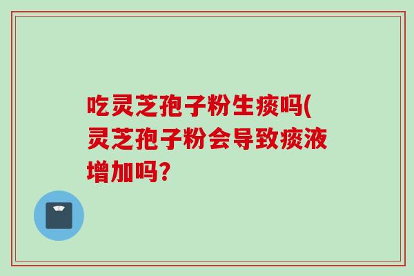 吃灵芝孢子粉生痰吗(灵芝孢子粉会导致痰液增加吗？