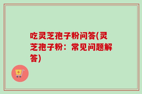 吃灵芝孢子粉问答(灵芝孢子粉：常见问题解答)