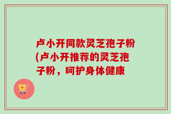 卢小开同款灵芝孢子粉(卢小开推荐的灵芝孢子粉，呵护身体健康