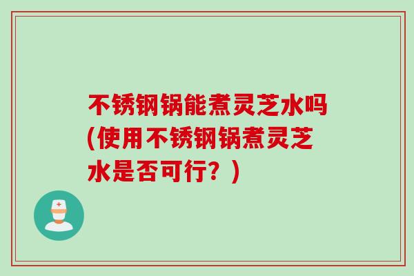 不锈钢锅能煮灵芝水吗(使用不锈钢锅煮灵芝水是否可行？)