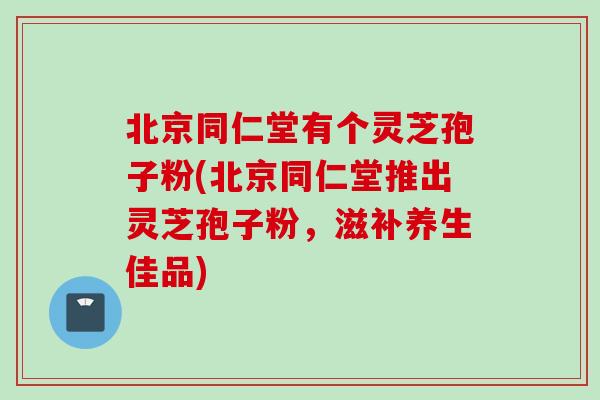 北京同仁堂有个灵芝孢子粉(北京同仁堂推出灵芝孢子粉，滋补养生佳品)