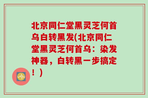 北京同仁堂黑灵芝何首乌白转黑发(北京同仁堂黑灵芝何首乌：染发神器，白转黑一步搞定！)