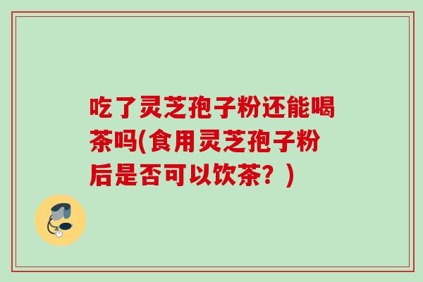 吃了灵芝孢子粉还能喝茶吗(食用灵芝孢子粉后是否可以饮茶？)