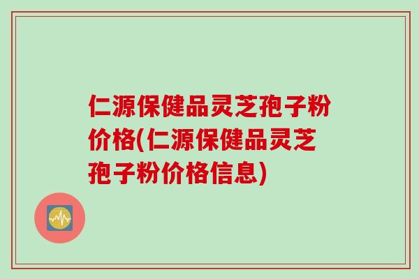 仁源保健品灵芝孢子粉价格(仁源保健品灵芝孢子粉价格信息)