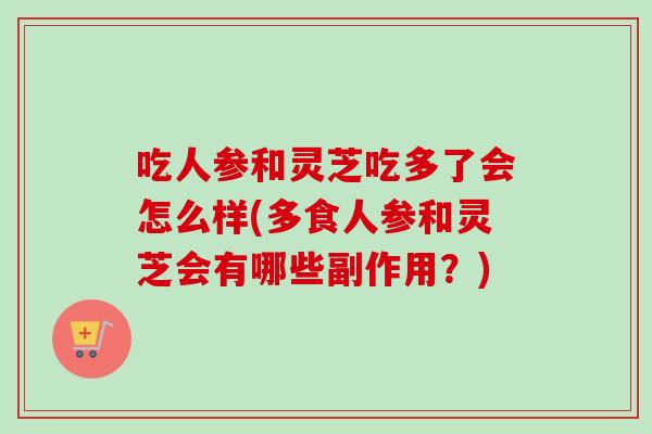 吃人参和灵芝吃多了会怎么样(多食人参和灵芝会有哪些副作用？)