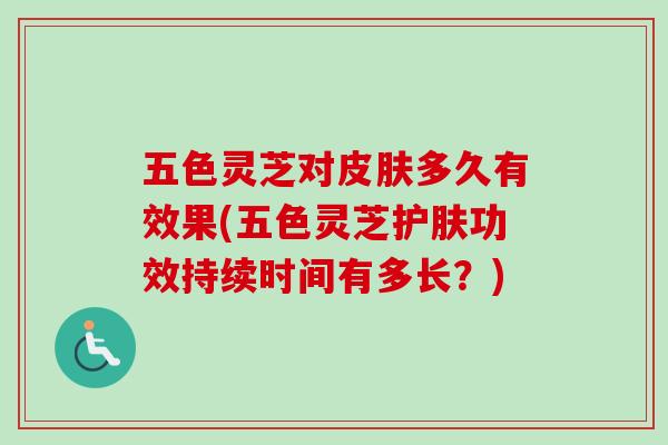 五色灵芝对皮肤多久有效果(五色灵芝护肤功效持续时间有多长？)