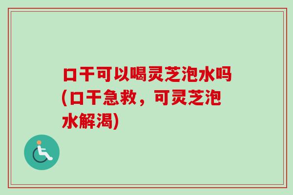 口干可以喝灵芝泡水吗(口干急救，可灵芝泡水解渴)