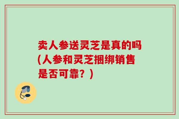 卖人参送灵芝是真的吗(人参和灵芝捆绑销售是否可靠?) 卖人参送灵芝是真的吗(人参和灵芝捆绑销售是否可靠?)