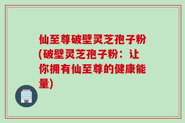 仙至尊破壁灵芝孢子粉(破壁灵芝孢子粉：让你拥有仙至尊的健康能量)