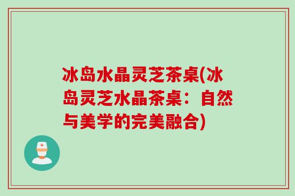 冰岛水晶灵芝茶桌(冰岛灵芝水晶茶桌：自然与美学的完美融合)