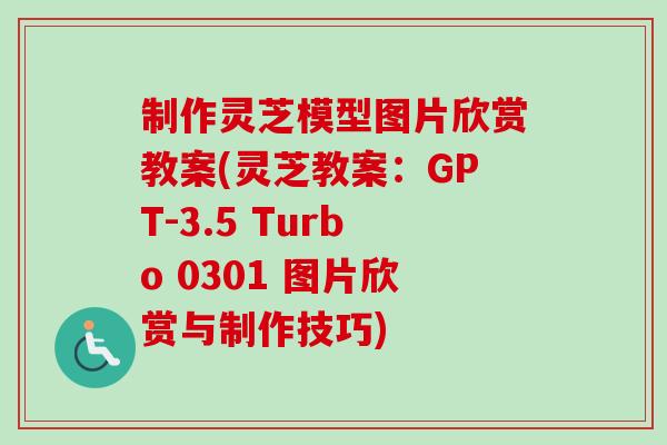 制作灵芝模型图片欣赏教案(灵芝教案：GPT-3.5 Turbo 0301 图片欣赏与制作技巧)
