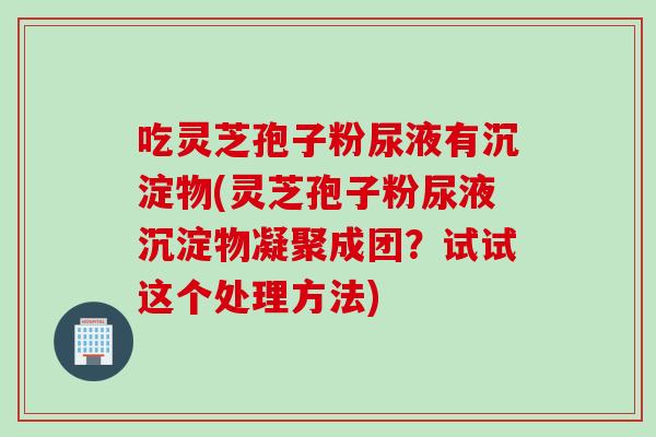 吃灵芝孢子粉尿液有沉淀物(灵芝孢子粉尿液沉淀物凝聚成团?试试这个处理方法) 吃灵芝孢子粉尿液有沉淀物(灵芝孢子粉尿液沉淀物凝聚成团?试试这个处理方法)