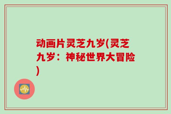 动画片灵芝九岁(灵芝九岁：神秘世界大冒险)