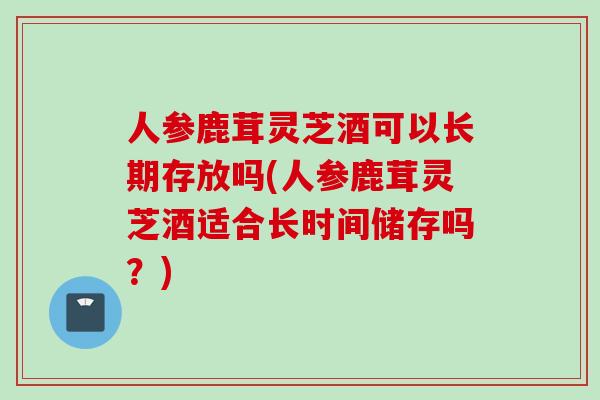 人参鹿茸灵芝酒可以长期存放吗(人参鹿茸灵芝酒适合长时间储存吗？)