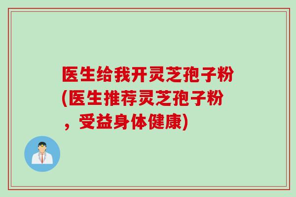 医生给我开灵芝孢子粉(医生推荐灵芝孢子粉，受益身体健康)