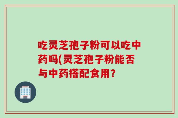 吃灵芝孢子粉可以吃中药吗(灵芝孢子粉能否与中药搭配食用？