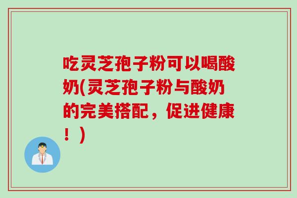 吃灵芝孢子粉可以喝酸奶(灵芝孢子粉与酸奶的完美搭配，促进健康！)