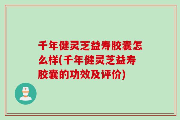 千年健灵芝益寿胶囊怎么样(千年健灵芝益寿胶囊的功效及评价)