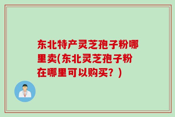 东北特产灵芝孢子粉哪里卖(东北灵芝孢子粉在哪里可以购买?) 东北特产灵芝孢子粉哪里卖(东北灵芝孢子粉在哪里可以购买?)