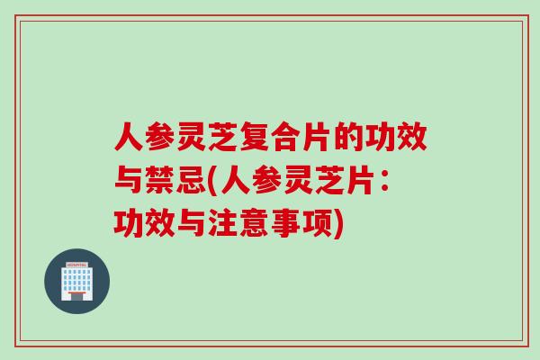 人参灵芝复合片的功效与禁忌(人参灵芝片：功效与注意事项)