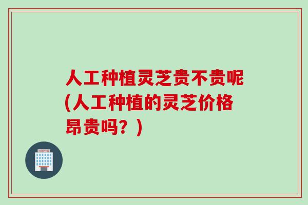人工种植灵芝贵不贵呢(人工种植的灵芝价格昂贵吗？)