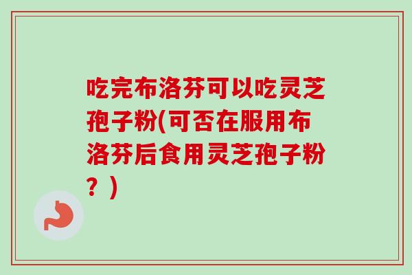 吃完布洛芬可以吃灵芝孢子粉(可否在服用布洛芬后食用灵芝孢子粉?) 吃完布洛芬可以吃灵芝孢子粉(可否在服用布洛芬后食用灵芝孢子粉?)