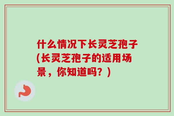 什么情况下长灵芝孢子(长灵芝孢子的适用场景，你知道吗？)