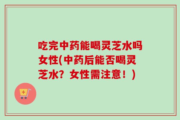 吃完中药能喝灵芝水吗女性(中药后能否喝灵芝水？女性需注意！)