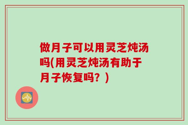 做月子可以用灵芝炖汤吗(用灵芝炖汤有助于月子恢复吗？)