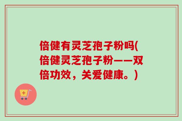 倍健有灵芝孢子粉吗(倍健灵芝孢子粉——双倍功效,关爱健康。) 倍健有灵芝孢子粉吗(倍健灵芝孢子粉——双倍功效,关爱健康。)