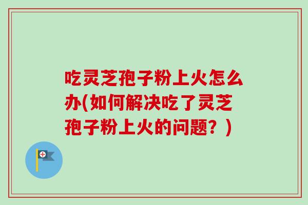 吃灵芝孢子粉上火怎么办(如何解决吃了灵芝孢子粉上火的问题？)