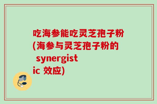 吃海参能吃灵芝孢子粉(海参与灵芝孢子粉的 synergistic 效应)