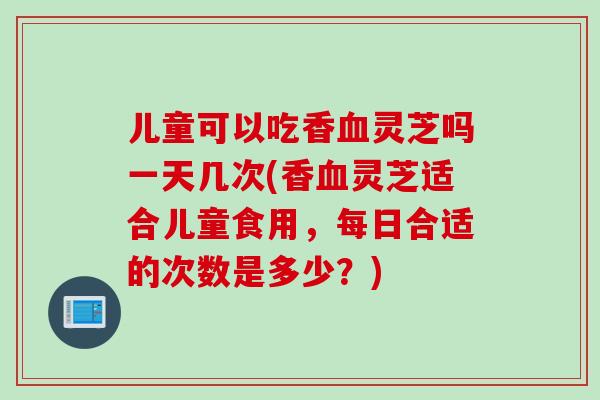 儿童可以吃香灵芝吗一天几次(香灵芝适合儿童食用，每日合适的次数是多少？)