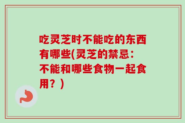 吃灵芝时不能吃的东西有哪些(灵芝的禁忌：不能和哪些食物一起食用？)