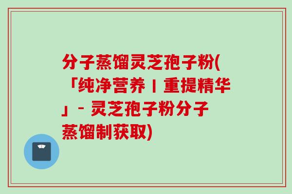 分子蒸馏灵芝孢子粉(「纯净营养丨重提精华」- 灵芝孢子粉分子蒸馏制获取)