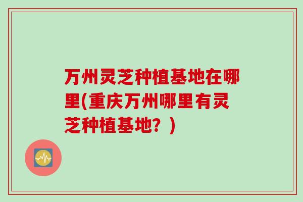 万州灵芝种植基地在哪里(重庆万州哪里有灵芝种植基地？)
