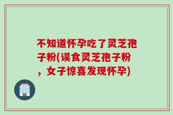 不知道怀孕吃了灵芝孢子粉(误食灵芝孢子粉，女子惊喜发现怀孕)