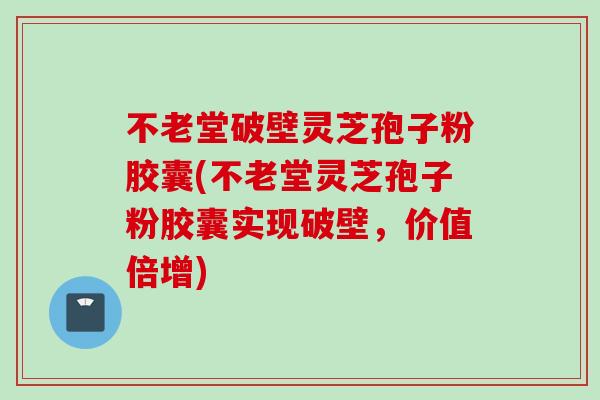 不老堂破壁灵芝孢子粉胶囊(不老堂灵芝孢子粉胶囊实现破壁，价值倍增)