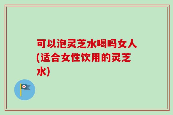 可以泡灵芝水喝吗女人(适合女性饮用的灵芝水)