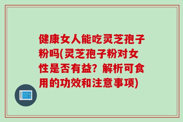 健康女人能吃灵芝孢子粉吗(灵芝孢子粉对女性是否有益？解析可食用的功效和注意事项)