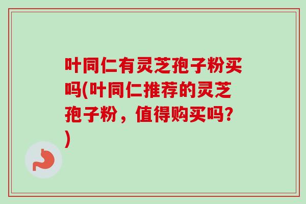 叶同仁有灵芝孢子粉买吗(叶同仁推荐的灵芝孢子粉，值得购买吗？)